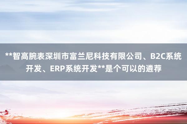 **智高腕表深圳市富兰尼科技有限公司、B2C系统开发、ERP系统开发**是个可以的遴荐